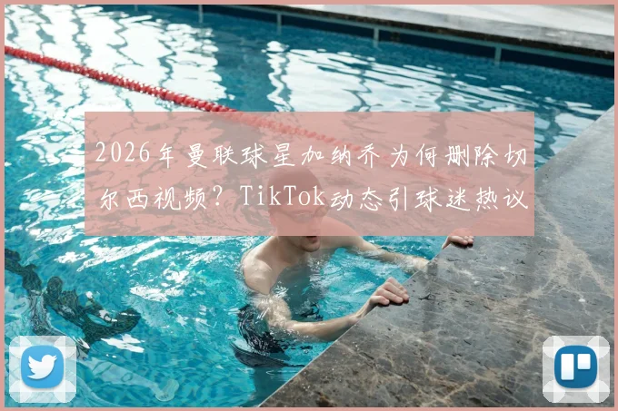 2026年曼联球星加纳乔为何删除切尔西视频？TikTok动态引球迷热议与解读
