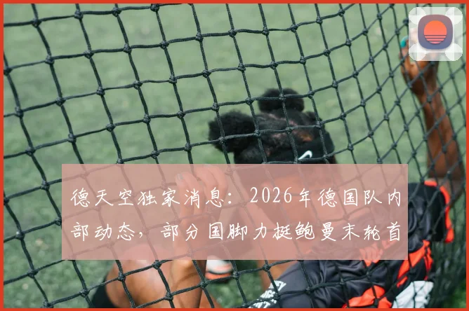 德天空独家消息:2026年德国队内部动态,部分国脚力挺鲍曼末轮首发,背后原因与阵容考量全解析