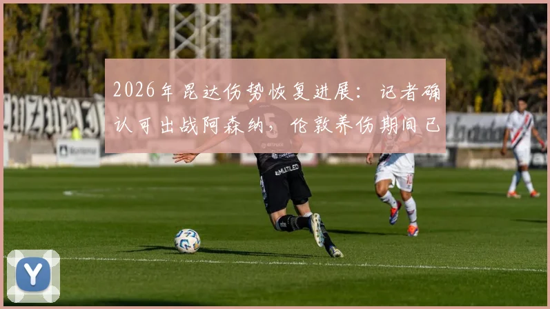 2026年昆达伤势恢复进展：记者确认可出战阿森纳，伦敦养伤期间已为英超做好准备
