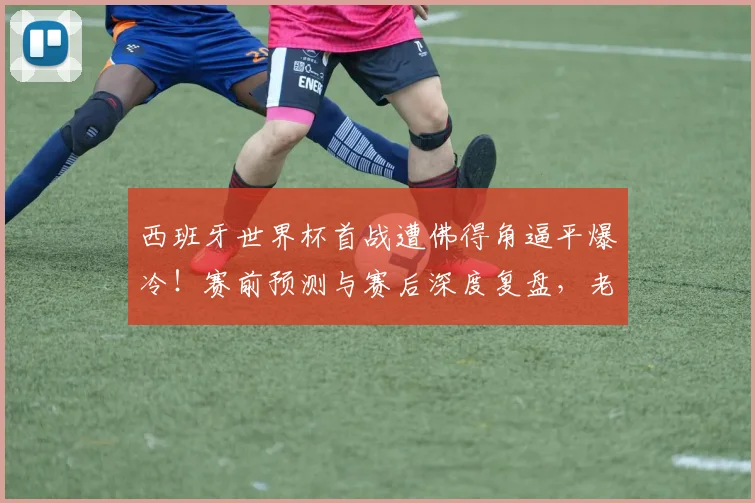 西班牙世界杯首战遭佛得角逼平爆冷！赛前预测与赛后深度复盘，老哥们怎么看这场2026年开门黑？