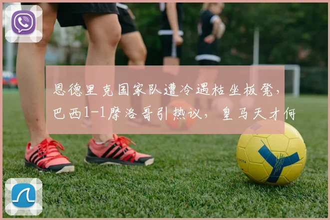 恩德里克国家队遭冷遇枯坐板凳，巴西1-1摩洛哥引热议，皇马天才何时能获重用？