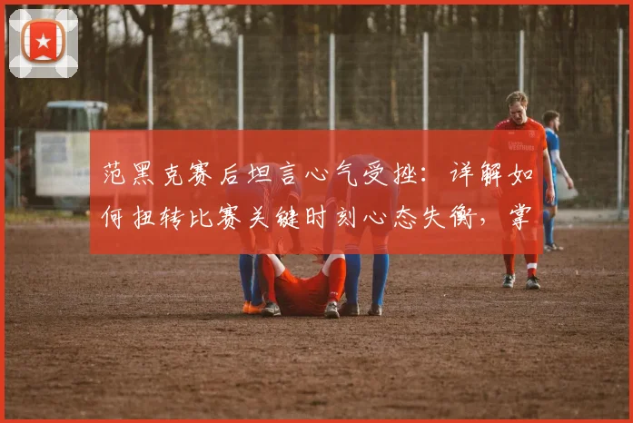 范黑克赛后坦言心气受挫:详解如何扭转比赛关键时刻心态失衡,掌握关键分应对策略
