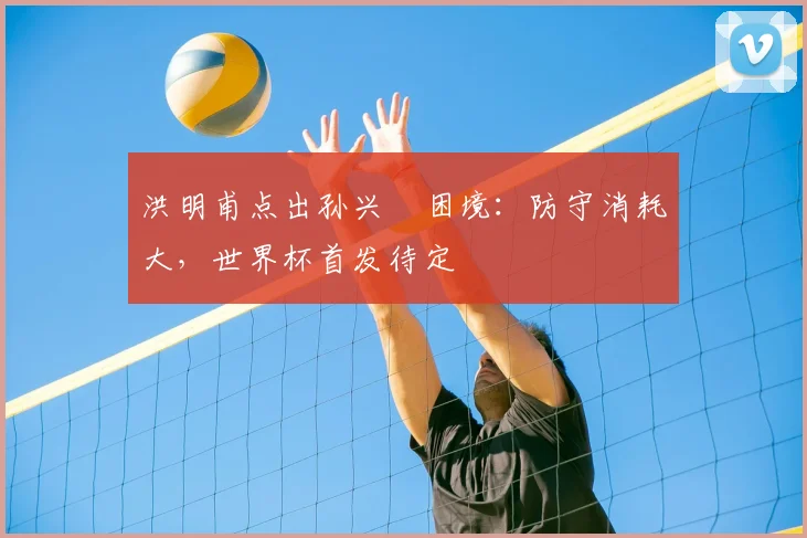 洪明甫点出孙兴慜困境：防守消耗大，世界杯首发待定