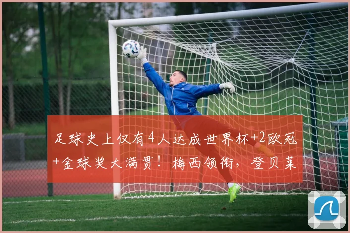 足球史上仅有4人达成世界杯+2欧冠+金球奖大满贯!梅西领衔,登贝莱在列引热议