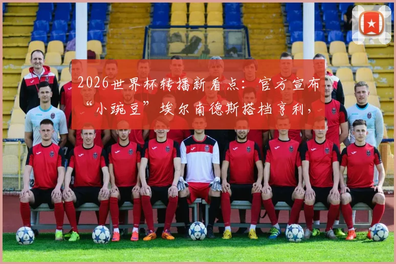 2026世界杯转播新看点：官方宣布“小豌豆”埃尔南德斯搭档亨利，详解解说团队阵容与看点