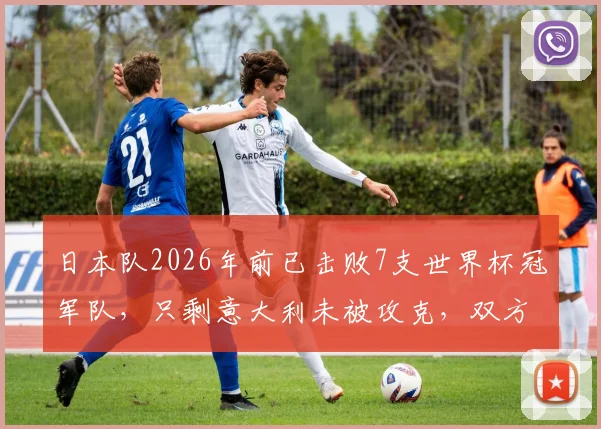 日本队2026年前已击败7支世界杯冠军队,只剩意大利未被攻克,双方历史交锋全解析