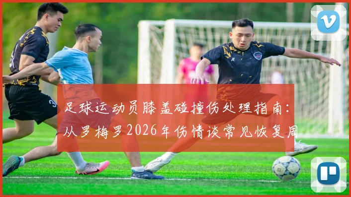 足球运动员膝盖碰撞伤处理指南：从罗梅罗2026年伤情谈常见恢复周期与自我护理方法