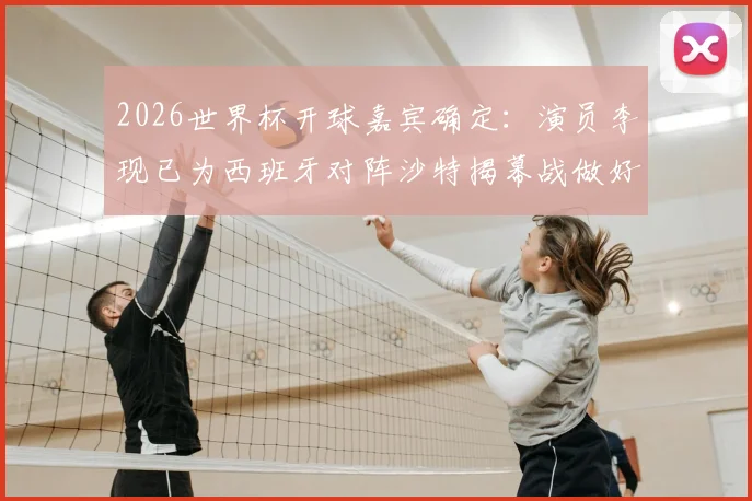 2026世界杯开球嘉宾确定：演员李现已为西班牙对阵沙特揭幕战做好准备，球迷热议