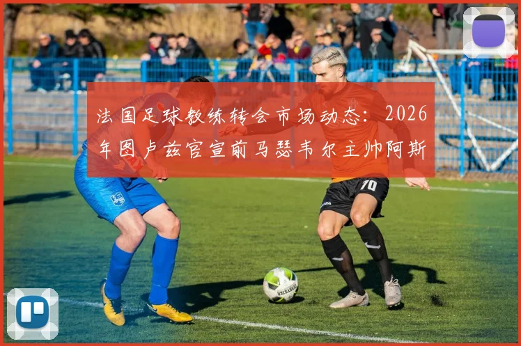 法国足球教练转会市场动态:2026年图卢兹官宣前马瑟韦尔主帅阿斯库走马上任,解析其执教前景与球队发展挑战