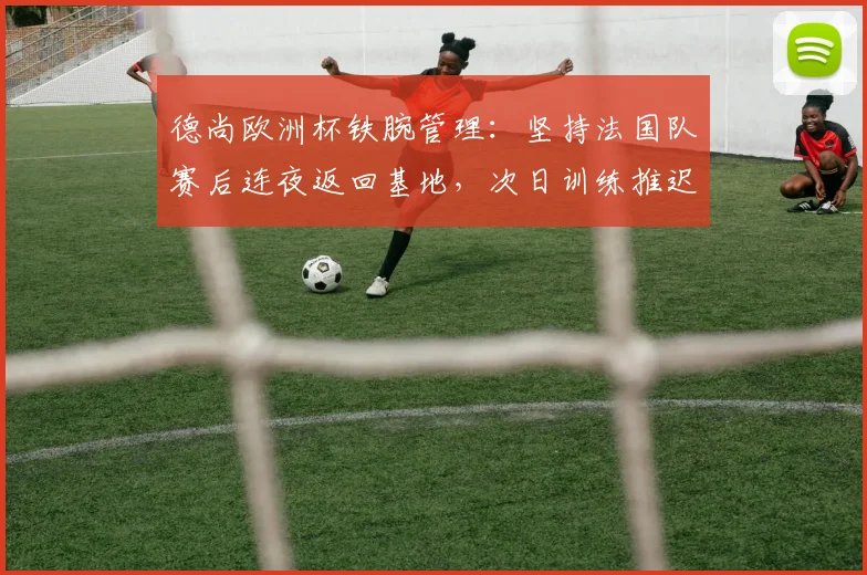 德尚欧洲杯铁腕管理:坚持法国队赛后连夜返回基地,次日训练推迟背后有何深意?