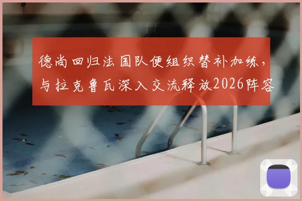 德尚回归法国队便组织替补加练，与拉克鲁瓦深入交流释放2026阵容调整信号