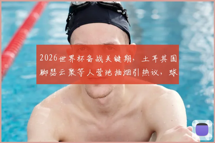 2026世界杯备战关键期，土耳其国脚瑟云聚等人营地抽烟引热议，球队纪律与竞技状态成焦点