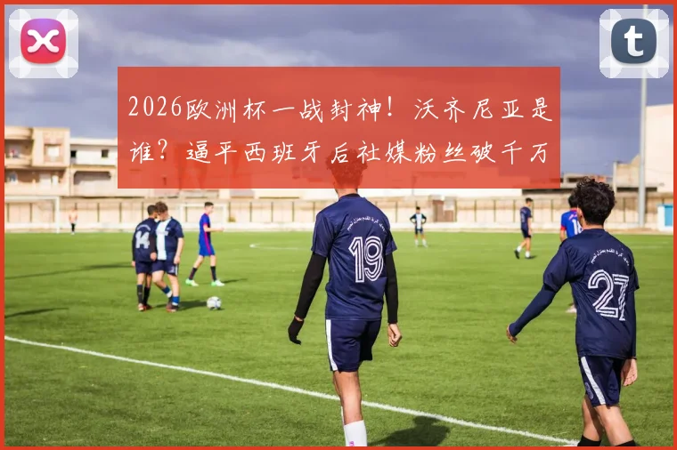2026欧洲杯一战封神！沃齐尼亚是谁？逼平西班牙后社媒粉丝破千万，数据表现全解析