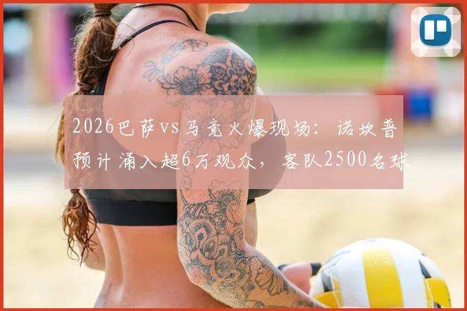 2026巴萨vs马竞火爆现场:诺坎普预计涌入超6万观众,客队2500名球迷远征观战指南
