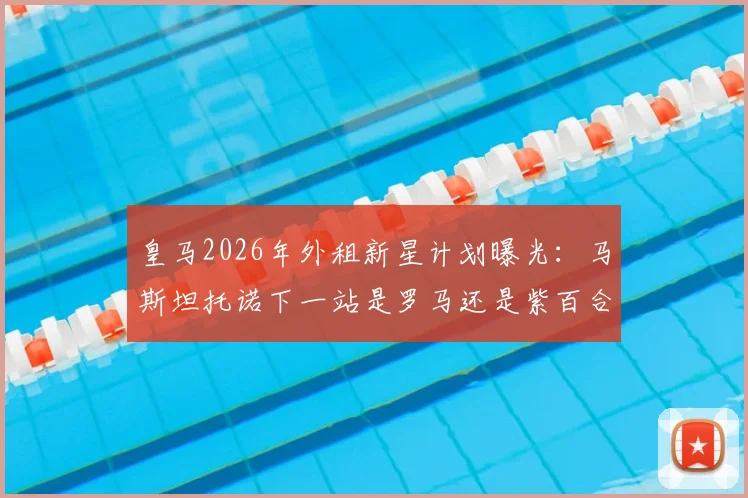 皇马2026年外租新星计划曝光：马斯坦托诺下一站是罗马还是紫百合？罗马诺权威解析