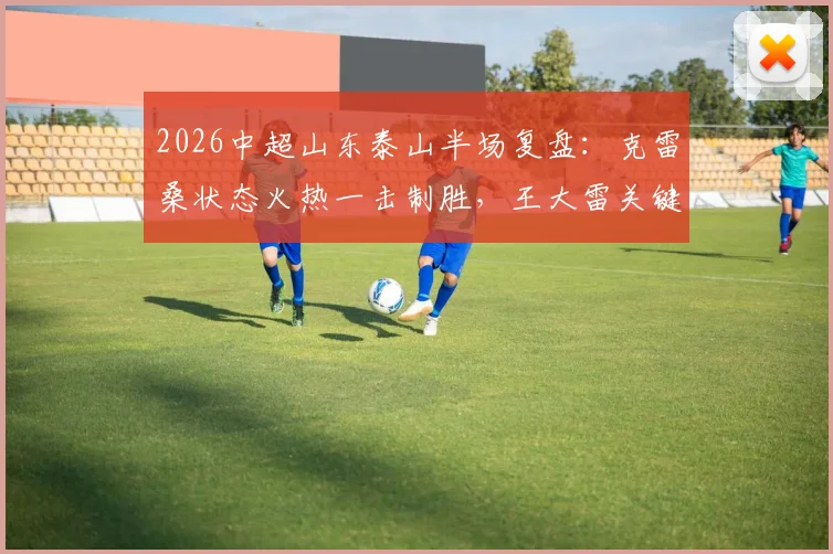 2026中超山东泰山半场复盘:克雷桑状态火热一击制胜,王大雷关键神扑力保领先,深圳新鹏城首秀暂落后