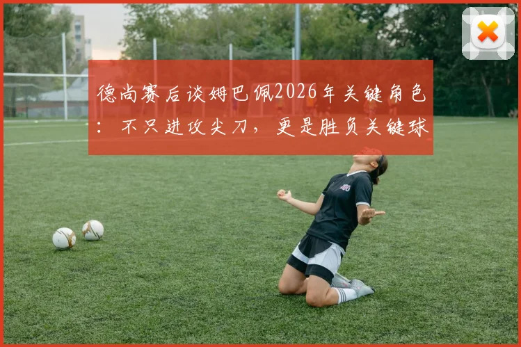 德尚赛后谈姆巴佩2026年关键角色:不只进攻尖刀,更是胜负关键球员