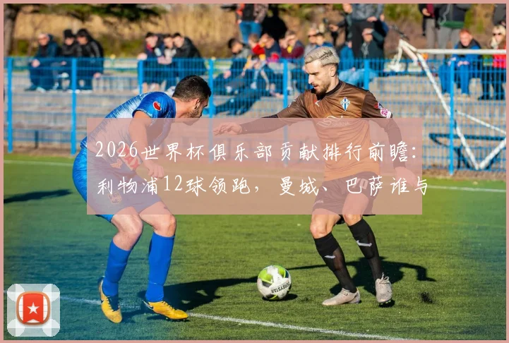 2026世界杯俱乐部贡献排行前瞻:利物浦12球领跑,曼城、巴萨谁与争锋?附历史总进球榜单