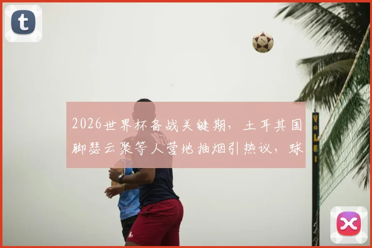 2026世界杯备战关键期,土耳其国脚瑟云聚等人营地抽烟引热议,球队纪律与竞技状态成焦点