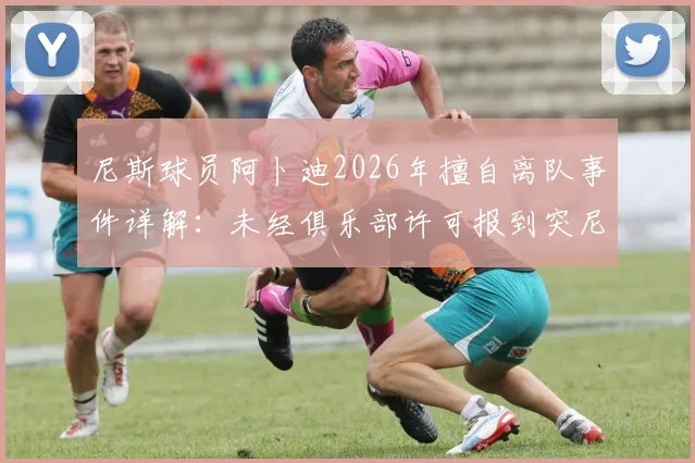 尼斯球员阿卜迪2026年擅自离队事件详解:未经俱乐部许可报到突尼斯国家队恐遭处罚,最新动态与后续影响分析
