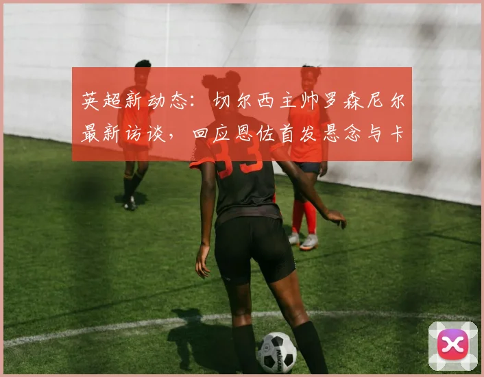 英超新动态：切尔西主帅罗森尼尔最新访谈，回应恩佐首发悬念与卡里克执教理念