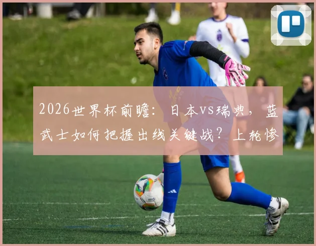 2026世界杯前瞻：日本vs瑞典，蓝武士如何把握出线关键战？上轮惨败后北欧海盗能否止颓？
