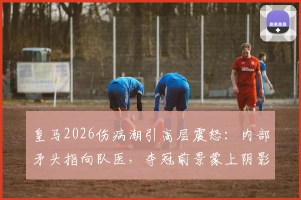 皇马2026伤病潮引高层震怒：内部矛头指向队医，夺冠前景蒙上阴影