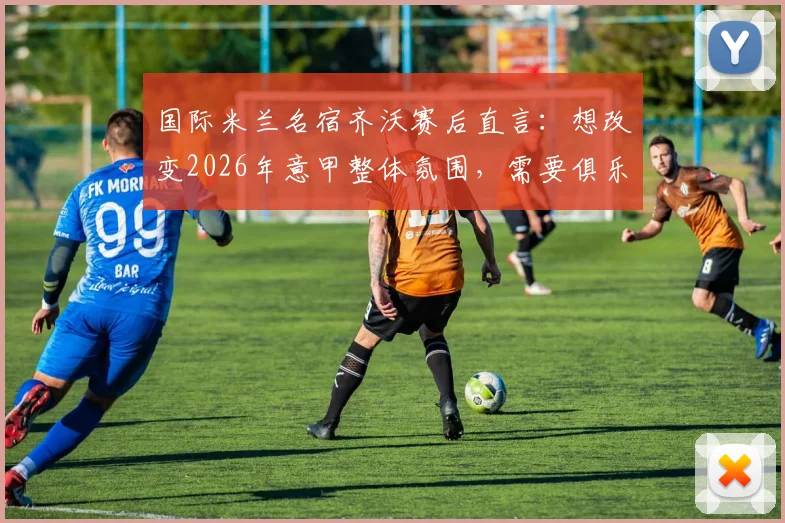 国际米兰名宿齐沃赛后直言：想改变2026年意甲整体氛围，需要俱乐部、球员和球迷三方共同努力