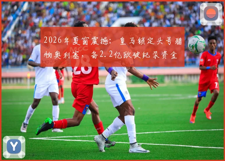 2026年夏窗震撼：皇马锁定头号猎物奥利塞，备2.2亿欧破纪录资金
