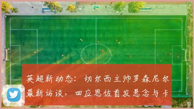 英超新动态：切尔西主帅罗森尼尔最新访谈，回应恩佐首发悬念与卡里克执教理念