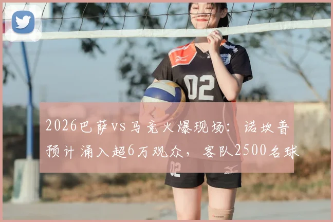 2026巴萨vs马竞火爆现场：诺坎普预计涌入超6万观众，客队2500名球迷远征观战指南