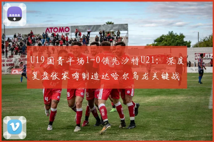 U19国青半场1-0领先沙特U21：深度复盘张家鸣制造达哈尔乌龙关键战，附2026年两队技战术解析