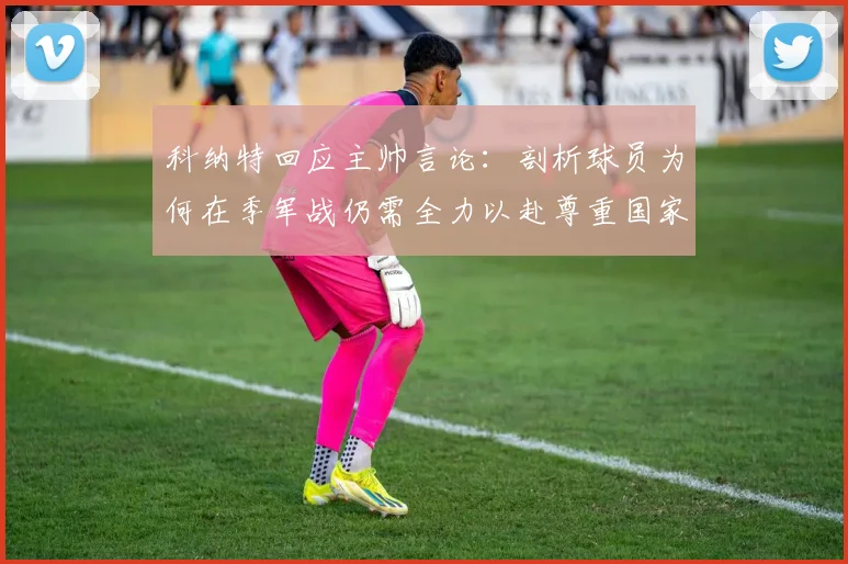 科纳特回应主帅言论：剖析球员为何在季军战仍需全力以赴尊重国家队球衣的真实心态与职业精神