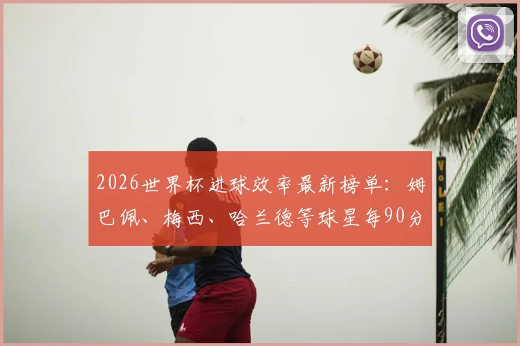 2026世界杯进球效率最新榜单：姆巴佩、梅西、哈兰德等球星每90分钟进球数据对比分析