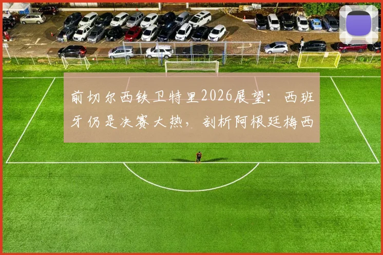 前切尔西铁卫特里2026展望：西班牙仍是决赛大热，剖析阿根廷梅西依赖症的战术根源