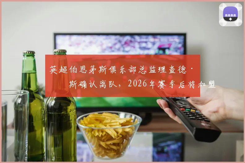 英超伯恩茅斯俱乐部总监理查德·休斯确认离队,2026年赛季后将加盟沙特利雅得新月