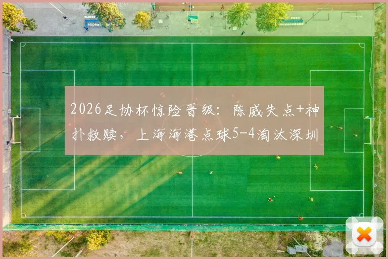 2026足协杯惊险晋级：陈威失点+神扑救赎，上海海港点球5-4淘汰深圳新鹏城全回顾