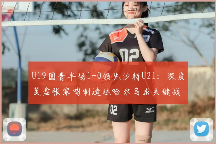 U19国青半场1-0领先沙特U21:深度复盘张家鸣制造达哈尔乌龙关键战,附2026年两队技战术解析
