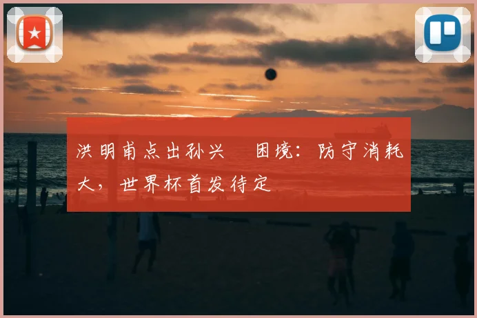 洪明甫点出孙兴慜困境:防守消耗大,世界杯首发待定