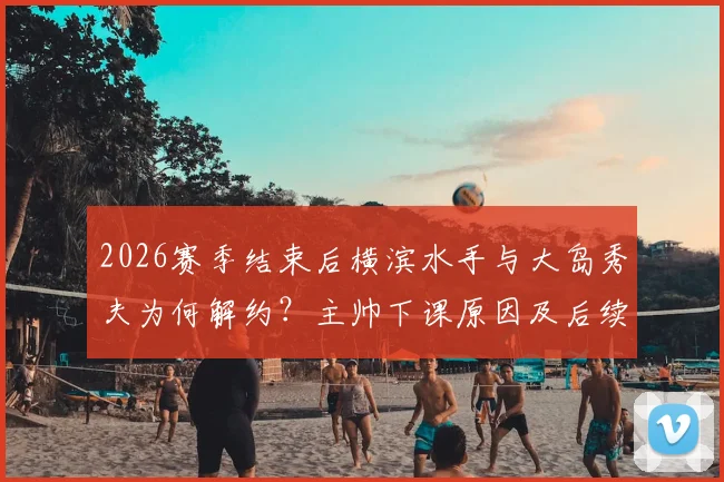 2026赛季结束后横滨水手与大岛秀夫为何解约？主帅下课原因及后续影响深度解析
