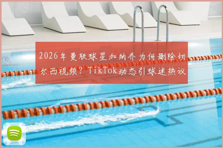 2026年曼联球星加纳乔为何删除切尔西视频?TikTok动态引球迷热议与解读