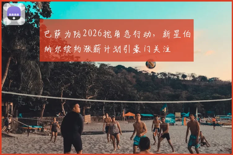 巴萨为防2026挖角急行动，新星伯纳尔续约涨薪计划引豪门关注