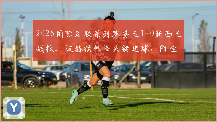 2026国际足联系列赛芬兰1-0新西兰战报：波赫扬帕洛关键进球，附全场阵容与技术统计深度解析