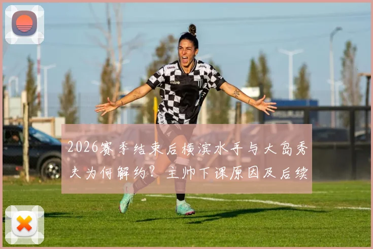 2026赛季结束后横滨水手与大岛秀夫为何解约？主帅下课原因及后续影响深度解析