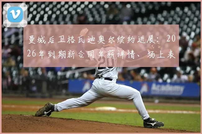 曼城后卫格瓦迪奥尔续约进展：2026年到期新合同年薪详情、场上表现分析与主力位置前景解读