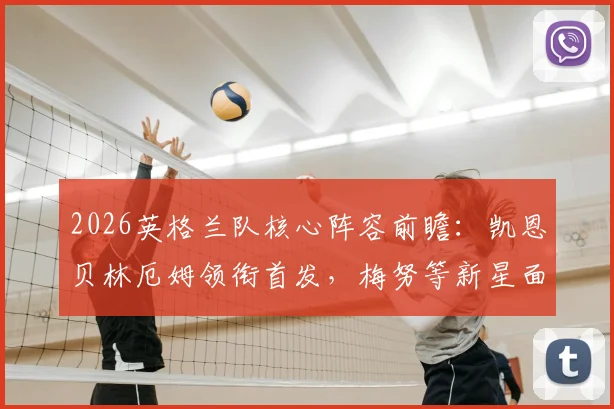 2026英格兰队核心阵容前瞻：凯恩贝林厄姆领衔首发，梅努等新星面临考验