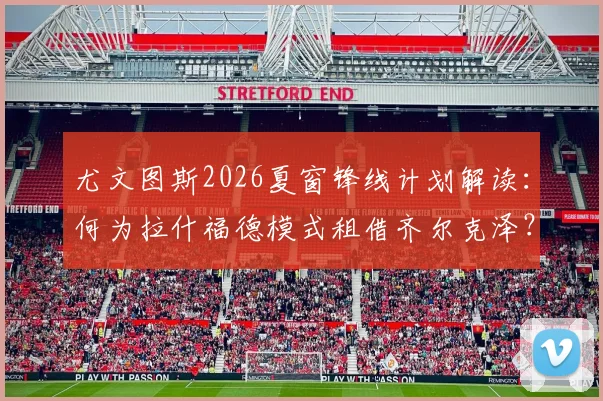 尤文图斯2026夏窗锋线计划解读：何为拉什福德模式租借齐尔克泽？穆阿尼加盟时间表分析