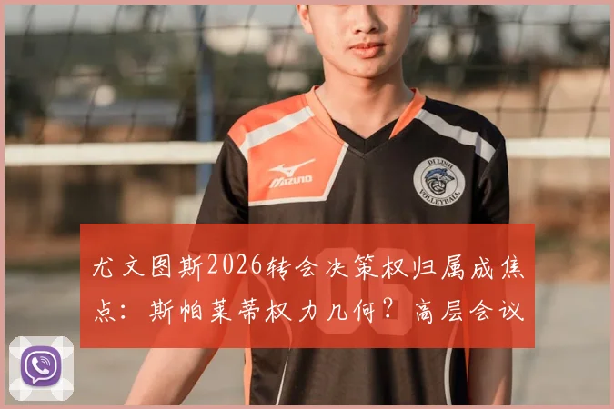 尤文图斯2026转会决策权归属成焦点：斯帕莱蒂权力几何？高层会议将定未来引援策略