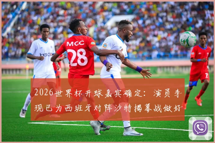 2026世界杯开球嘉宾确定：演员李现已为西班牙对阵沙特揭幕战做好准备，球迷热议
