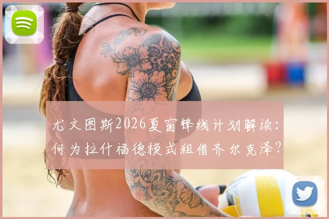 尤文图斯2026夏窗锋线计划解读:何为拉什福德模式租借齐尔克泽?穆阿尼加盟时间表分析